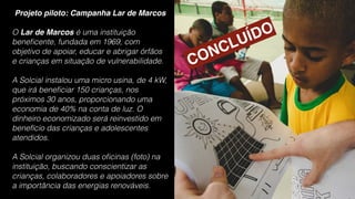 Projeto piloto: Campanha Lar de Marcos
O Lar de Marcos é uma instituição
beneﬁcente, fundada em 1969, com
objetivo de apoiar, educar e abrigar órfãos
e crianças em situação de vulnerabilidade.
A Solcial instalou uma micro usina, de 4 kW,
que irá beneﬁciar 150 crianças, nos
próximos 30 anos, proporcionando uma
economia de 40% na conta de luz. O
dinheiro economizado será reinvestido em
benefício das crianças e adolescentes
atendidos.
A Solcial organizou duas oﬁcinas (foto) na
instituição, buscando conscientizar as
crianças, colaboradores e apoiadores sobre
a importância das energias renováveis.
CONCLUÍDO
 