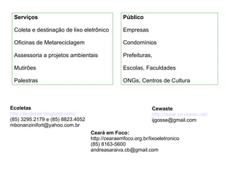 Serviços Coleta e destinação de lixo eletrônico Oficinas de Metareciclagem Assessoria a projetos ambientais Mutirões Palestras Público Empresas Condomínios Prefeituras,  Escolas, Faculdades ONGs, Centros de Cultura Ecoletas http://ecoletas.blogspot.com/ (85) 3295.2179 e (85) 8823.4052  [email_address] Ceará em Foco: http://cearaemfoco.org.br/lixoeletronico (85) 8163-5600 [email_address] Cewaste http://www.ce-waste.net/ [email_address] 