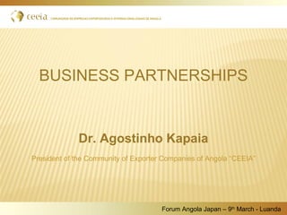 BUSINESS PARTNERSHIPS
 
Dr. Agostinho Kapaia
President of the Community of Exporter Companies of Angola “CEEIA”
Forum Angola Japan – 9th
March - Luanda
 