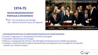 13
1974-75
NOVAS DEMOCRACIAS EM
PORTUGAL E EM ESPANHA
1974 - Fim da ditadura em Portugal
1975 – Morte do General Franco em Espanha
TRATADO DE ADESÃO DA ESPANHA E DE PORTUGAL
Assinatura: 12 junho 1985
Entrada em vigor: 1 janeiro 1986
A INTEGRAÇÃO DE PORTUGAL NA UNIÃO EUROPEIA TRADUZIU-SE NA OPORTUNIDADE DE:
▪ Garantir a segurança e a estabilidade do território português;
▪ Consolidar a democracia em Portugal;
▪ Reforçar a salvaguarda dos direitos e das liberdades fundamentais dos cidadãos portugueses;
▪ Combater o desenvolvimento regional desequilibrado, prosseguindo uma convergência real apoiada,
também, por fundos europeus.
 
