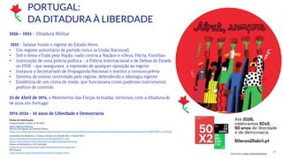 14
1926 - 1933 – Ditadura Militar
1933 - Salazar funda o regime do Estado Novo:
• Um regime autoritário de partido único (a União Nacional)
• Sob o lema «Tudo pela Nação, nada contra a Nação» e «Deus, Pátria, Família»
• Instituição de uma polícia política - a Polícia Internacional e de Defesa do Estado
ou PIDE - que assegurava a repressão de qualquer oposição ao regime
• Instaura o Secretariado de Propaganda Nacional e institui a censura prévia
• Sistema de ensino controlado pelo regime, defendendo a ideologia vigente
• Existência de um clima de medo, que funcionava como poderoso instrumento
político de controlo
25 de Abril de 1974, o Movimento das Forças Armadas, terminou com a ditadura de
48 anos em Portugal
1974-2024 - 50 anos de Liberdade e Democracia
Fontes de informação:
Comemorações oficiais 25 de Abril
https://50anos25abril.pt
Revista Portuguesa de História Militar
https://www.defesa.gov.pt/pt/defesa/organizacao/comissoes/cphm/rphm/edicoes/ano1/n12021/bios/lidpolitica/aos/Documents/11%20-%20RevPHM_I_1_AOS.pdf
Assembleia da República | Censura literária no Estado Novo | Estado Novo
https://app.parlamento.pt/comunicar/Artigo.aspx?ID=1283
https://www.parlamento.pt/Parlamento/Paginas/EstadoNovo.aspx
Museu da Resistência e da Liberdade
https://www.museunacionalresistencialiberdade-peniche.gov.pt/
RTP Ensina
https://ensina.rtp.pt/explicador/as-obras-do-estado-novo/
PORTUGAL:
DA DITADURA À LIBERDADE
Ilustrações: https://50anos25abril.pt
 