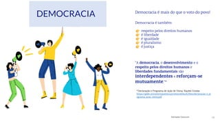 16
Democracia é também:
respeito pelos direitos humanos
é liberdade
é igualdade
é pluralismo
é justiça
“A democracia, o desenvolvimento e o
respeito pelos direitos humanos e
liberdades fundamentais são
interdependentes e reforçam-se
mutuamente.”*
*Declaração e Programa de Ação de Viena, Nações Unidas
https://gddc.ministeriopublico.pt/sites/default/files/declaracao_e_pr
ograma_acao_viena.pdf
Democracia é mais do que o voto do povo!
Ilustrações: Canva.com
DEMOCRACIA
 