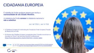 CIDADANIA EUROPEIA
É cidadão da União qualquer pessoa que tenha a
nacionalidade de um Estado-Membro.
A cidadania da União acresce à cidadania nacional e
não a substitui.
Art.º 20º TFUE | Art.º 9º TUE
• A Cidadania Europeia foi instituída pelo Tratado da União Europeia (Tratado
de Maastricht) em 1992.
• Os Direitos dos Cidadãos Europeus consagrados pelos Tratados encontram-se
reunidos no Título V da Carta dos Direitos Fundamentais
https://fra.europa.eu/pt/eu-charter/title/title-v-citizens-rights
18
Art.º 20º TFUE https://eur-lex.europa.eu/legal-content/PT/TXT/?uri=CELEX:12016E020
Art.º 9º TUE https://eur-lex.europa.eu/legal-content/PT/TXT/?uri=CELEX:12016M009
 