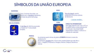 19
SÍMBOLOS DA UNIÃO EUROPEIA
Com 12 estrelas douradas, um
fundo azul, a bandeira representa
a União dos povos da Europa
BANDEIRA
Hino da Alegria, quarto
andamento da nona sinfonia
de Beethoven
HINO
A 9 de Maio de 1950 foi anunciada
a criação da 1ª Comunidade
Europeia
LEMA
UNIDA NA DIVERSIDADE
Este lema significa que, com a UE, os
Europeus unem os seus esforços em
prol da paz e da prosperidade,
respeitando a língua, a cultura e a
tradição de cada país
As primeiras quatro letras da palavra EUROPA formam o nome da
moeda da UE.
Atualmente, 20 países têm o Euro como moeda (Países que não têm o
Euro => Bulgária, Dinamarca, Hungria, Polónia, Chéquia, Roménia e
Suécia).
MOEDA
+ outras versões…
DIA DA EUROPA
 