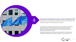 21
Principais Instituições Europeias. Como se decide na UE?
[Parlamento Europeu | Conselho Europeu | Conselho da
União Europeia | Comissão Europeia]
Ao participarem no projeto da União Europeia, os Estados-Membros delegaram
poderes de decisão a instituições por eles criadas, que são compostas por
representantes eleitos pelos/as cidadãos/ãs e/ou nomeados pelos respetivos
governos democraticamente eleitos.
As instituições trabalham em conjunto, procurando beneficiar todos/as os/as
cidadãos/ãs da União. Vamos conhecer as principais e como se decide na UE.
4
 