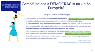 25
Como funciona a DEMOCRACIA na União
Europeia?
Artigo 10.º Tratado da União Europeia
1. O funcionamento da União baseia-se na democracia representativa.
2. Os cidadãos estão diretamente representados, ao nível da União, no Parlamento Europeu.
Os Estados-Membros estão representados no Conselho Europeu pelo respetivo Chefe de Estado ou de
Governo e no Conselho pelos respetivos Governos, eles próprios democraticamente responsáveis, quer
perante os respetivos Parlamentos nacionais, quer perante os seus cidadãos.
3. Todos os cidadãos têm o direito de participar na vida democrática da União. As decisões são tomadas de
forma tão aberta e tão próxima dos cidadãos quanto possível.
4. Os partidos políticos ao nível europeu contribuem para a criação de uma consciência política europeia e
para a expressão da vontade dos cidadãos da União.
Tratado da União Europeia
https://eur-lex.europa.eu/legal-content/PT/TXT/?uri=CELEX%3A12016M010
27 ESTADOS-MEMBROS
= 27 DEMOCRACIAS
DEMOCRACIA PARTICIPATIVA
DEMOCRACIA REPRESENTATIVA
 