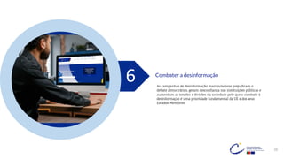 29
Combater a desinformação
6 As campanhas de desinformação manipuladoras prejudicam o
debate democrático, geram desconfiança nas instituições públicas e
aumentam as tensões e divisões na sociedade pelo que o combate à
desinformação é uma prioridade fundamental da UE e dos seus
Estados-Membros!
 