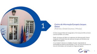 3
Centro de Informação Europeia Jacques
Delors
[Patrono | Onde Estamos | Missão]
1
O Centro Jacques Delors foi inaugurado a 27 de março de 1995 no Centro
Cultural de Belém, em Lisboa.
Desde 1 de janeiro de 2008 é um organismo da Administração Central,
integrado na Direção-Geral dos Assuntos Europeus do Ministério dos
Negócios Estrangeiros.
A sua missão é informar os cidadãos em geral, respondendo às
necessidades de públicos diversificados, e criar um local de encontro, de
troca de informação e de formação em língua portuguesa.
 
