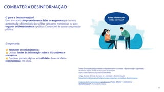 30
COMBATER A DESINFORMAÇÃO
É importante:
Promover o conhecimento;
Utilizar fontes de informação sobre a UE credíveis e
relevantes;
Conhecer portais, páginas web oficiais e bases de dados
especializadas em linha.
O que é a Desinformação?
Uma narrativa comprovadamente falsa ou enganosa que é criada,
apresentada e disseminada para obter vantagens económicas ou para
enganar deliberadamente o público. É suscetível de causar um prejuízo
público.
Fontes: Orientações para professores e educadores sobre o combate à desinformação e a promoção
da literacia digital através da educação e da formação
https://infoeuropa.eurocid.pt/registo/000089485/
Artigo Eurocid A União Europeia e o combate à desinformação
https://eurocid.mne.gov.pt/artigos/uniao-europeia-e-o-combate-desinformacao
Conjunto de ferramentas para professores “Como detetar e combater a
desinformação”, Comissão Europeia.
 