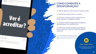 31
Não ler apenas o título mas sim a notícia inteira
Confirmar sempre a fonte e a autoria
Procurar a mesma notícia noutros sites ou
meios noticiosos e comparar as fontes
Partilhar notícias antigas pode multiplicar a
desinformação. Tem atenção a isso!
Questionar sempre qualquer informação ou
notícia mesmo que tenhas recebido de alguém
conhecido
Autor: Parlamento Europeu – Gabinete em Portugal
Desinformação: A armadilha das Emoções
COMO COMBATER A
DESINFORMAÇÃO?
 