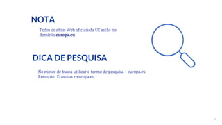34
Todos os sítios Web oficiais da UE estão no
domínio europa.eu
DICA DE PESQUISA
NOTA
No motor de busca utilizar o termo de pesquisa + europa.eu
Exemplo: Erasmus + europa.eu
 