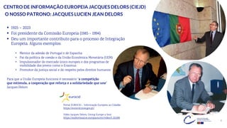 4
CENTRO DE INFORMAÇÃO EUROPEIA JACQUES DELORS (CIEJD)
▪ 1925 – 2023
▪ Foi presidente da Comissão Europeia (1985 - 1994)
▪ Deu um importante contributo para o processo de Integração
Europeia. Alguns exemplos:
• Mentor da adesão de Portugal e de Espanha
• Pai da política de coesão e da União Económica Monetária (UEM)
• Impulsionador do mercado único europeu e dos programas de
mobilidade dos jovens como o Erasmus
• Promotor da justiça social e do respeito pelos direitos humanos
O NOSSO PATRONO: JACQUES LUCIEN JEAN DELORS
Portal EUROCID – Informação Europeia ao Cidadão
https://eurocid.mne.gov.pt/
Para que a União Europeia funcione é necessário “a competição
que estimula, a cooperação que reforça e a solidariedade que une”
Jacques Delors
Vídeo Jacques Delors, Giving Europe a Soul
https://audiovisual.ec.europa.eu/en/video/I-252399
 