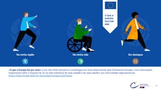 40
«O que a Europa faz por mim» é um sítio Web interativo e multilingue em linha desenvolvido pelo Parlamento Europeu, com informações
importantes sobre o impacto da UE na vida individual de cada cidadão e de cada cidadã e nas comunidades regionais/locais.
https://what-europe-does-for-me.europarl.europa.eu/pt/home
 