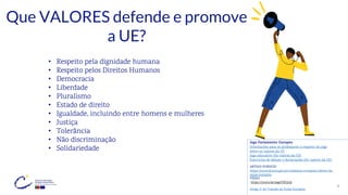 9
Que VALORES defende e promove
a UE?
• Respeito pela dignidade humana
• Respeito pelos Direitos Humanos
• Democracia
• Liberdade
• Pluralismo
• Estado de direito
• Igualdade, incluindo entre homens e mulheres
• Justiça
• Tolerância
• Não discriminação
• Solidariedade
ARTIGO EUROCID
https://eurocid.mne.gov.pt/cidadania-europeia/valores-da-
uniao-europeia
VÍDEO
https://youtu.be/ssgelYKQydc
Artigo 2º do Tratado da União Europeia
Jogo Parlamento Europeu
Orientações para os professores a respeito do jogo
sobre os valores da UE
Jogo educativo (Os valores da UE)
Exercícios de debate e declarações (Os valores da UE)
 
