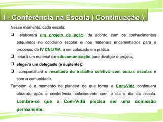 12
Ministério da
Educação
Ministério do
Meio Ambiente
I - Conferência na Escola ( Continuação )I - Conferência na Escola ( Continuação )
Nesse momento, cada escola:
 elaborará um projeto de ação, de acordo com os conhecimentos
adquiridos no cotidiano escolar e nos materiais encaminhados para o
processo da IV CNIJMA, a ser colocado em prática;
 criará um material de educomunicação para divulgar o projeto;
 elegerá um delegado (e suplente);
 compartilhará o resultado do trabalho coletivo com outras escolas e
com a comunidade.
Também é o momento de planejar de que forma a Com-Vida continuará
atuando após a conferência, colaborando com o dia a dia da escola.
Lembre-se que a Com-Vida precisa ser uma comissão
permanente.
 