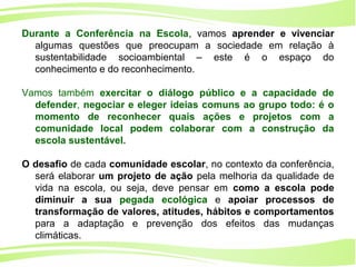 13
Ministério da
Educação
Ministério do
Meio Ambiente
Durante a Conferência na Escola, vamos aprender e vivenciar
algumas questões que preocupam a sociedade em relação à
sustentabilidade socioambiental – este é o espaço do
conhecimento e do reconhecimento.
Vamos também exercitar o diálogo público e a capacidade de
defender, negociar e eleger ideias comuns ao grupo todo: é o
momento de reconhecer quais ações e projetos com a
comunidade local podem colaborar com a construção da
escola sustentável.
O desafio de cada comunidade escolar, no contexto da conferência,
será elaborar um projeto de ação pela melhoria da qualidade de
vida na escola, ou seja, deve pensar em como a escola pode
diminuir a sua pegada ecológica e apoiar processos de
transformação de valores, atitudes, hábitos e comportamentos
para a adaptação e prevenção dos efeitos das mudanças
climáticas.
 