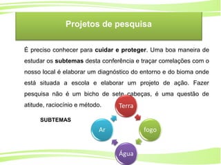 14
Ministério da
Educação
Ministério do
Meio Ambiente
É preciso conhecer para cuidar e proteger. Uma boa maneira de
estudar os subtemas desta conferência e traçar correlações com o
nosso local é elaborar um diagnóstico do entorno e do bioma onde
está situada a escola e elaborar um projeto de ação. Fazer
pesquisa não é um bicho de sete cabeças, é uma questão de
atitude, raciocínio e método.
Projetos de pesquisa
SUBTEMAS
 