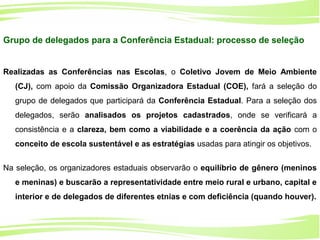 16
Ministério da
Educação
Ministério do
Meio Ambiente
Grupo de delegados para a Conferência Estadual: processo de seleção
Realizadas as Conferências nas Escolas, o Coletivo Jovem de Meio Ambiente
(CJ), com apoio da Comissão Organizadora Estadual (COE), fará a seleção do
grupo de delegados que participará da Conferência Estadual. Para a seleção dos
delegados, serão analisados os projetos cadastrados, onde se verificará a
consistência e a clareza, bem como a viabilidade e a coerência da ação com o
conceito de escola sustentável e as estratégias usadas para atingir os objetivos.
Na seleção, os organizadores estaduais observarão o equilíbrio de gênero (meninos
e meninas) e buscarão a representatividade entre meio rural e urbano, capital e
interior e de delegados de diferentes etnias e com deficiência (quando houver).
 