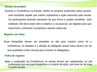 17
Ministério da
Educação
Ministério do
Meio Ambiente
Registro em fotos
Duas fotografias devem ser postadas no site para mostrar como foi a
conferência: os debates e a eleição do delegado (essas fotos devem ser de
boa qualidade e bem visíveis para mostrar os delegados).
Eleição do projeto
Durante a Conferência na Escola, dentre os projetos produzidos pelos grupos,
será escolhido aquele que melhor representa a ação assumida pela escola.
Os participantes deverão expressar de que forma o projeto escolhido será
realizado. Ele deve estar claro e objetivo e, se possível, ser digitado para que
todos leiam, entendam a proposta e opinem sobre ela.
Folha de registro
Após a realização da Conferência na escola devem ser cadastrados no site
juntamente com as duas fotografias e o projeto de ação, que deve ter de duas
a quatro laudas.
 