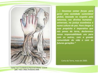 2
Ministério da
Educação
Ministério do
Meio Ambiente
(...) Devemos somar forças para
gerar uma sociedade sustentável
global, baseada no respeito pela
natureza, nos direitos humanos
universais, na justiça econômica e
numa cultura de paz. Para chegar a
esse propósito é imperativo que
nós povos da terra, declaremos
nossa responsabilidade uns para
com os outros, com a grande
comunidade da vida e com as
futuras gerações.”
Carta da Terra, maio de 2000.
(...) Devemos somar forças para
gerar uma sociedade sustentável
global, baseada no respeito pela
natureza, nos direitos humanos
universais, na justiça econômica e
numa cultura de paz. Para chegar a
esse propósito é imperativo que
nós povos da terra, declaremos
nossa responsabilidade uns para
com os outros, com a grande
comunidade da vida e com as
futuras gerações.”
Carta da Terra, maio de 2000.
Cartaz da II Conferência Nacional Infanto- Juvenil
pelo meio o Meio Ambiente 2006.
 