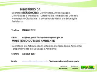 31
Ministério da
Educação
Ministério do
Meio Ambiente 31
Ministério da
Educação
Ministério do
Meio Ambiente
Secretaria de Educação Continuada, Alfabetização,
Diversidade e Inclusão | Diretoria de Políticas de Direitos
Humanos e Cidadania | Coordenação Geral de Educação
Ambiental
Telefone (61) 2022-9192
Emails ea@mec.gov.br / daisy.cordeiro@mec.gov.br
MINISTÉRIO DA
EDUCAÇÃO
Secretaria de Articulação Institucional e Cidadania Ambiental
| Departamento de Educação Ambiental
Telefone (61) 2028-1207
Emails educambiental@mma.gov.br / taiana.nascimento@mma.gov.br
MINISTÉRIO DO MEIO AMBIENTE
 