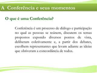 4
Ministério da
Educação
Ministério do
Meio Ambiente
Conferência é um processo de diálogo e participação
no qual as pessoas se reúnem, discutem os temas
propostos expondo diversos pontos de vista,
deliberam coletivamente e, a partir dos debates,
escolhem representantes que levam adiante as ideias
que obtiveram a concordância de todos.
O que é uma Conferência?
A Conferência e seus momentosA Conferência e seus momentos
 