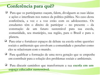 5
Ministério da
Educação
Ministério do
Meio Ambiente
 Para discutir caminhos que transformem a sua escola em um
espaço educador sustentável.
Conferência para quê?
 Para que os participantes ouçam, falem, divulguem as suas ideias
e ações e interfiram nos rumos da política pública. No caso desta
conferência, a vez e a voz estão com os adolescentes. Os
estudantes têm o direito de participar – no presente – da
construção de um futuro sustentável para sua escola,
comunidade, seu município, sua região, para o Brasil e para o
planeta.
 Para criar e fortalecer espaços de debate na escola sobre questões
sociais e ambientais que envolvam a comunidade e perceber como
eles se relacionam com o mundo.
 Para qualificar a formação de uma nova geração que se empenhe
em contribuir para a solução dos problemas sociais e ambientais.
 