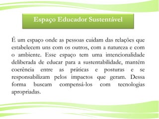 6
Ministério da
Educação
Ministério do
Meio Ambiente
Espaço Educador Sustentável
É um espaço onde as pessoas cuidam das relações que
estabelecem uns com os outros, com a natureza e com
o ambiente. Esse espaço tem uma intencionalidade
deliberada de educar para a sustentabilidade, mantém
coerência entre as práticas e posturas e se
responsabilizam pelos impactos que geram. Dessa
forma buscam compensá-los com tecnologias
apropriadas.
 