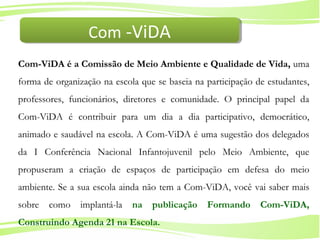 9
Ministério da
Educação
Ministério do
Meio Ambiente
Com-ViDA é a Comissão de Meio Ambiente e Qualidade de Vida, uma
forma de organização na escola que se baseia na participação de estudantes,
professores, funcionários, diretores e comunidade. O principal papel da
Com-ViDA é contribuir para um dia a dia participativo, democrático,
animado e saudável na escola. A Com-ViDA é uma sugestão dos delegados
da I Conferência Nacional Infantojuvenil pelo Meio Ambiente, que
propuseram a criação de espaços de participação em defesa do meio
ambiente. Se a sua escola ainda não tem a Com-ViDA, você vai saber mais
sobre como implantá-la na publicação Formando Com-ViDA,
Construindo Agenda 21 na Escola.
Com -ViDACom -ViDA
 