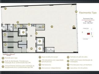 01
08

Pavimento Tipo

01
03

07

02

09
05

11

10

07

04

05
04
06

01 Previsão para copa
Shaft de distribuição. Previsão para
02 instalação de ar condicionado tipo VRF
Compartimento exclusivo para instalação de
03 equipamento de ar condicionado tipo VRF

05

04 Duas escadas de escape

08 Fachada em pele de vidro

Três elevadores com capacidade
05 para 8 pessoas

Shaft central para distribuição de
09 instalações

06 Hall exclusivo

10 Previsão para mais um banheiro

07 Dois acessos independentes

11 Laje plana, livre de pilares

 