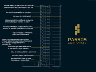Ilustração artística Corte esquemático

PREVISÃO PARA LOCAÇÃO DOS CONDENSADORES
DO APARELHO DE AR CONDICIONADO TIPO VRF
DETALHE DE ILUMINAÇÃO DA FACHADA
FACHADA EM PELE DE VIDRO

SEGURANÇA CONTRA INCÊNDIO: SISTEMA DE
SPRINKLERS E DUAS ESCADAS DE ESCAPE
PREVISÃO PARA PISO ELEVADO E PREVISÃO PARA
REBAIXO DE TETO EM TODA ÁREA DE TRABALHO
3 ELEVADORES COM CAPACIDADE
PARA 8 PASSAGEIROS CADA
INFRAESTRUTURA PARA AR CONDICIONADO
TIPO VRF- COMPARTIMENTO E SHAFT EXCLUSIVO
PARA LOCAÇÃO DO EQUIPAMENTO E
DISTRIBUIÇÃO
SHAFT EXCLUSIVO PARA A PASSAGEM
DE INSTALAÇÕES ENTRE UNIDADES
SALA DE REUNIÃO, FOYER E AUDITÓRIO
RECEPÇÃO COM PÉ-DIREITO DUPLO
ESTACIONAMENTO EM SISTEMA
TRIPLICADOR E BICICLETÁRIO

 