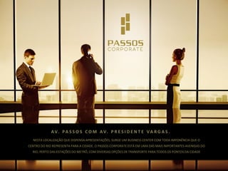A V. P A S S O S C O M A V. P R E S I D E N T E V A R G A S .
NESTA LOCALIZAÇÃO QUE DISPENSA APRESENTAÇÕES, SURGE UM BUSINESS CENTER COM TODA IMPONÊNCIA QUE O

CENTRO DO RIO REPRESENTA PARA A CIDADE. O PASSOS CORPORATE ESTÁ EM UMA DAS MAIS IMPORTANTES AVENIDAS DO
RIO, PERTO DAS ESTAÇÕES DO METRÔ, COM DIVERSAS OPÇÕES DE TRANSPORTE PARA TODOS OS PONTOS DA CIDADE

 