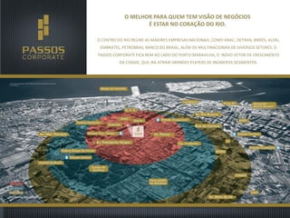 O MELHOR PARA QUEM TEM VISÃO DE NEGÓCIOS
É ESTAR NO CORAÇÃO DO RIO.
O CENTRO DO RIO REÚNE AS MAIORES EMPRESAS NACIONAIS, COMO ANAC, DETRAN, BNDES, ALERJ,
EMBRATEL, PETROBRAS, BANCO DO BRASIL, ALÉM DE MULTINACIONAIS DE DIVERSOS SETORES. O

PASSOS CORPORATE FICA BEM AO LADO DO PORTO MARAVILHA, O NOVO VETOR DE CRESCIMENTO
DA CIDADE, QUE IRÁ ATRAIR GRANDES PLAYERS DE INÚMEROS SEGMENTOS.

 
