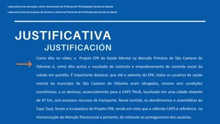 Como dito no vídeo, o Projeto EPA de Saúde Mental na Atenção Primária de São Caetano de
Odivelas é, como dito acima o resultado do estímulo e empoderamento do controle social da
cidade em questão. É importante destacar, que até o advento do EPA, todos os usuários de saúde
mental do município de São Caetano de Odivelas eram obrigados, mesmo sem condições
econômicas, a se deslocar, essencialmente para o CAPS TAUÁ, localizado em uma cidade distante
de 47 km, com escassos recursos de transporte. Nesse sentido, os atendimentos e assembléias do
Caps Tauá, foram a incubadora do Projeto EPA, tendo em vista que o referido CAPS é referência na
Humanização da Atenção Psicossocial e portanto, do estímulo ao protagonismo dos usuários.
 
