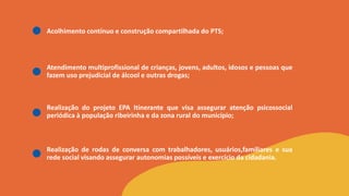 Acolhimento contínuo e construção compartilhada do PTS;
Atendimento multiprofissional de crianças, jovens, adultos, idosos e pessoas que
fazem uso prejudicial de álcool e outras drogas;
Realização do projeto EPA Itinerante que visa assegurar atenção psicossocial
periódica à população ribeirinha e da zona rural do município;
Realização de rodas de conversa com trabalhadores, usuários,familiares e sua
rede social visando assegurar autonomias possíveis e exercício da cidadania.
 