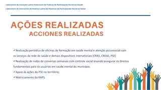Realização periódica de oficinas de formação em saúde mental e atenção psicossocial com
os serviços da rede de saúde e demais dispositivos intersetoriais (CRAS, CREAS, PSE)
Realização de rodas de conversas semanais com controle social visando assegurar os direitos
fundamentais para os usuários em saúde mental do município;
Apoio às ações do PSE no território;
Matriciamento da RAPS.
 