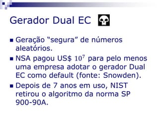 Gerador Dual EC
 Geração “segura” de números
aleatórios.
 NSA pagou US$ 107
para pelo menos
uma empresa adotar o gerador Dual
EC como default (fonte: Snowden).
 Depois de 7 anos em uso, NIST
retirou o algoritmo da norma SP
900-90A.
 