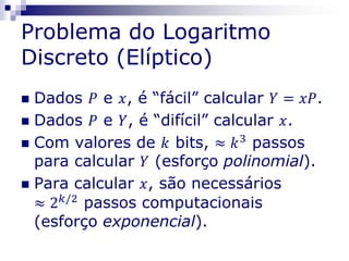 Problema do Logaritmo
Discreto (Elíptico)
 Dados 𝑃 e 𝑥, é “fácil” calcular 𝑌 = 𝑥𝑃.
 Dados 𝑃 e 𝑌, é “difícil” calcular 𝑥.
 Com valores de 𝑘 bits, ≈ 𝑘3
passos
para calcular 𝑌 (esforço polinomial).
 Para calcular 𝑥, são necessários
≈ 2 𝑘/2
passos computacionais
(esforço exponencial).
 
