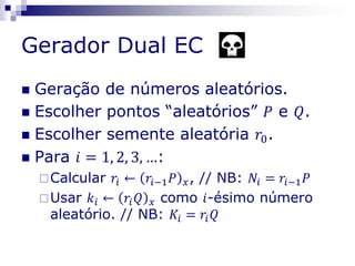 Gerador Dual EC
 Geração de números aleatórios.
 Escolher pontos “aleatórios” 𝑃 e 𝑄.
 Escolher semente aleatória 𝑟0.
 Para 𝑖 = 1, 2, 3, …:
Calcular 𝑟𝑖 ← 𝑟𝑖−1 𝑃 𝑥, // NB: 𝑁𝑖 = 𝑟𝑖−1 𝑃
Usar 𝑘𝑖 ← 𝑟𝑖 𝑄 𝑥 como 𝑖-ésimo número
aleatório. // NB: 𝐾𝑖 = 𝑟𝑖 𝑄
 
