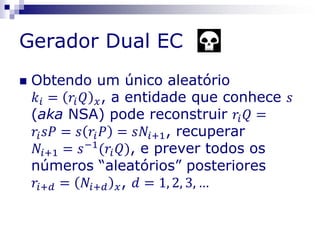 Gerador Dual EC
 Obtendo um único aleatório
𝑘𝑖 = 𝑟𝑖 𝑄 𝑥, a entidade que conhece 𝑠
(aka NSA) pode reconstruir 𝑟𝑖 𝑄 =
𝑟𝑖 𝑠𝑃 = 𝑠 𝑟𝑖 𝑃 = 𝑠𝑁𝑖+1, recuperar
𝑁𝑖+1 = 𝑠−1
(𝑟𝑖 𝑄), e prever todos os
números “aleatórios” posteriores
𝑟𝑖+𝑑 = 𝑁𝑖+𝑑 𝑥, 𝑑 = 1, 2, 3, …
 