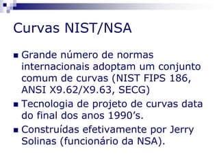 Curvas NIST/NSA
 Grande número de normas
internacionais adoptam um conjunto
comum de curvas (NIST FIPS 186,
ANSI X9.62/X9.63, SECG)
 Tecnologia de projeto de curvas data
do final dos anos 1990’s.
 Construídas efetivamente por Jerry
Solinas (funcionário da NSA).
 