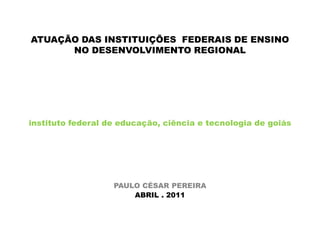 ATUAÇÃO DAS INSTITUIÇÕES  FEDERAIS DE ENSINO NO DESENVOLVIMENTO REGIONAL instituto federal de educação, ciência e tecnologia de goiás PAULO CÉSAR PEREIRA ABRIL . 2011 