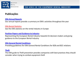 Publicações
ERA Annual Reports
Our annual reports provide a summary on ERA's activities throughout the year
ERA Rental Statistics
See the ERA statistics on the rental industry in Europe
Position Papers and Guidance to Industry
Representing the European Rental Industry towards EU decision-makers and giving
guidance to the European Rental Industry
ERA General Rental Conditions
Providing guidelines for ERA General Rental Conditions for B2B and B2C relations
Theft
The ERA guide to Theft prevention provides companies with best practices they should
consider when trying to combat equipment theft
 
