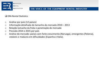  ERA Rental Statistics
o Análise por país (12 paises)
o Informação detalhada do tamanho do mercado 2010 – 2013
o Relação tamanho da frota e penetração de mercado
o Previsão 2014 e 2015 por país
o Análise do mercado: países com forte crescimento (Noruega), emergentes (Polonia),
estáveis e maduros em dificuldades (Espanha e Italia).
 