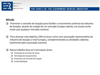 Missão
 Promover o conceito de locação para facilitar o crescimento continuo da industria
de locação, através da criação de um mercado Europeu aberto, em escala muito
maior que qualquer mercado nacional.
 Para alcançar este objetivo, ERA irá atuar como uma associação representativa da
industria de locação a nível Europeu, complementando as atividades cobertas
localmente pela associação nacional.
 Nosso trabalho foca em 4 principais áreas:
 Promoção do conceito de rental
 Tecnologia de equipamentos
 Estatisticas do mercado de locação
 Sustentabilidade
 