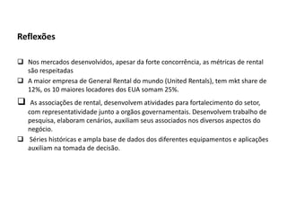 Reflexões
 Nos mercados desenvolvidos, apesar da forte concorrência, as métricas de rental
são respeitadas
 A maior empresa de General Rental do mundo (United Rentals), tem mkt share de
12%, os 10 maiores locadores dos EUA somam 25%.
 As associações de rental, desenvolvem atividades para fortalecimento do setor,
com representatividade junto a orgãos governamentais. Desenvolvem trabalho de
pesquisa, elaboram cenários, auxiliam seus associados nos diversos aspectos do
negócio.
 Séries históricas e ampla base de dados dos diferentes equipamentos e aplicações
auxiliam na tomada de decisão.
 