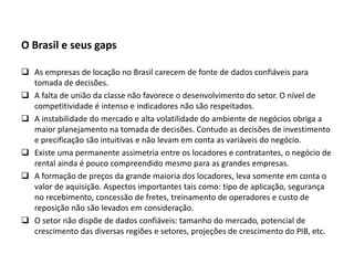 O Brasil e seus gaps
 As empresas de locação no Brasil carecem de fonte de dados confiáveis para
tomada de decisões.
 A falta de união da classe não favorece o desenvolvimento do setor. O nível de
competitividade é intenso e indicadores não são respeitados.
 A instabilidade do mercado e alta volatilidade do ambiente de negócios obriga a
maior planejamento na tomada de decisões. Contudo as decisões de investimento
e precificação são intuitivas e não levam em conta as variáveis do negócio.
 Existe uma permanente assimetria entre os locadores e contratantes, o negócio de
rental ainda é pouco compreendido mesmo para as grandes empresas.
 A formação de preços da grande maioria dos locadores, leva somente em conta o
valor de aquisição. Aspectos importantes tais como: tipo de aplicação, segurança
no recebimento, concessão de fretes, treinamento de operadores e custo de
reposição não são levados em consideração.
 O setor não dispõe de dados confiáveis: tamanho do mercado, potencial de
crescimento das diversas regiões e setores, projeções de crescimento do PIB, etc.
 