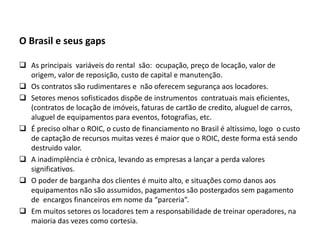 O Brasil e seus gaps
 As principais variáveis do rental são: ocupação, preço de locação, valor de
origem, valor de reposição, custo de capital e manutenção.
 Os contratos são rudimentares e não oferecem segurança aos locadores.
 Setores menos sofisticados dispõe de instrumentos contratuais mais eficientes,
(contratos de locação de imóveis, faturas de cartão de credito, aluguel de carros,
aluguel de equipamentos para eventos, fotografias, etc.
 É preciso olhar o ROIC, o custo de financiamento no Brasil é altíssimo, logo o custo
de captação de recursos muitas vezes é maior que o ROIC, deste forma está sendo
destruido valor.
 A inadimplência é crônica, levando as empresas a lançar a perda valores
significativos.
 O poder de barganha dos clientes é muito alto, e situações como danos aos
equipamentos não são assumidos, pagamentos são postergados sem pagamento
de encargos financeiros em nome da “parceria”.
 Em muitos setores os locadores tem a responsabilidade de treinar operadores, na
maioria das vezes como cortesia.
 