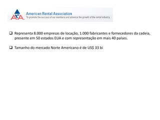  Representa 8.000 empresas de locação, 1.000 fabricantes e fornecedores da cadeia,
presente em 50 estados EUA e com representação em mais 40 países.
 Tamanho do mercado Norte Americano é de US$ 33 bi
 