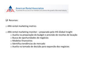  Recursos:
o ARA rental marketing metrics
o ARA rental marketing monitor – preparado pelo IHS Global Insight
o Auxilia na preparação do budget e previsão de receitas de locação
o Busca de oportunidades de negócios
o Modelos financeiros
o Identifica tendências de mercado
o Auxilia na tomada de decisão para expansão dos negócios
 